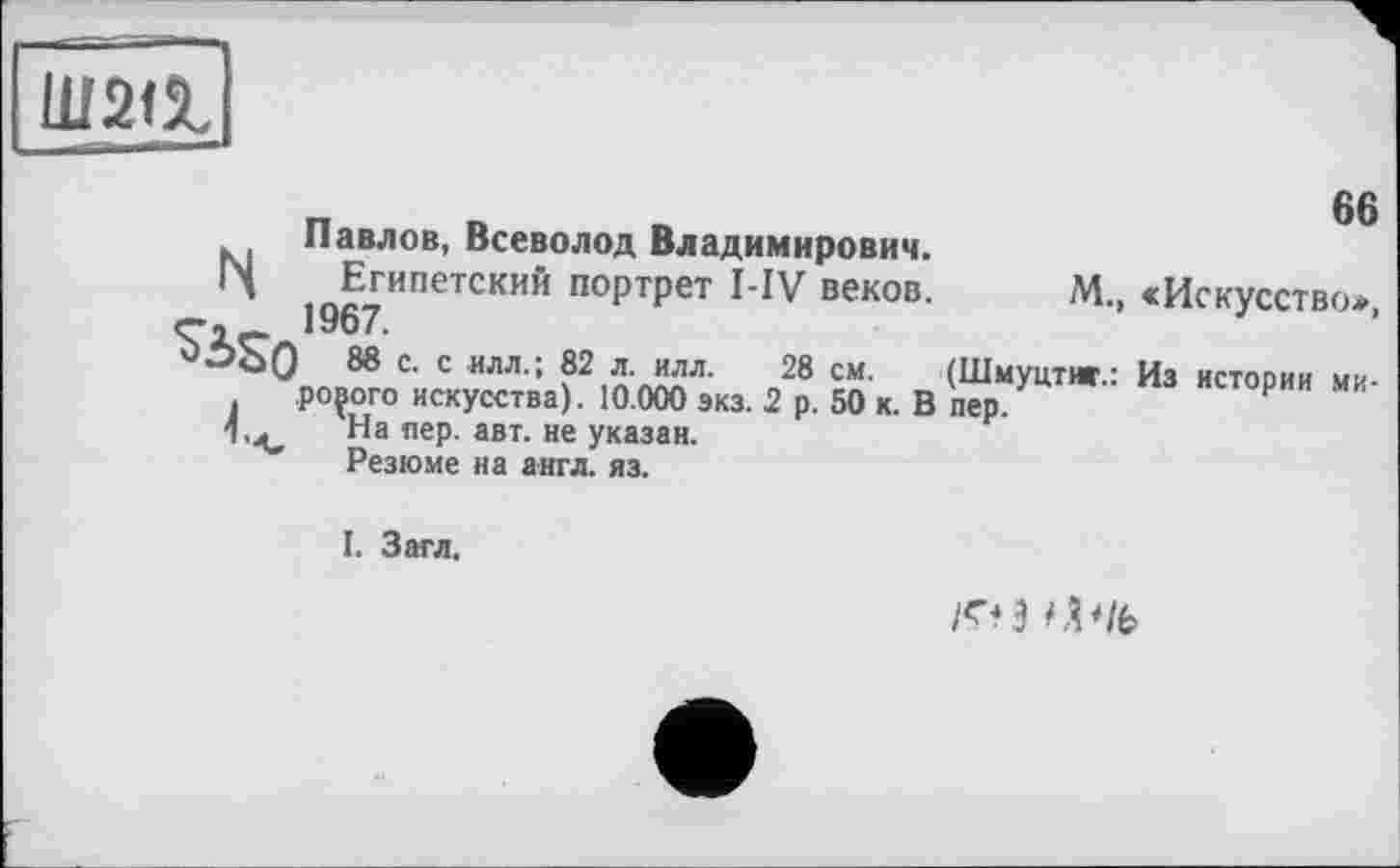 ﻿шаа
Павлов, Всеволод Владимирович.
Ц Египетский портрет I-IV веков.
в»
М., «Искусство»,
> 88 с. с илл.; 82 л. илл. 28 см. (Шмуцтяг.: Из истории мирового искусства). 10.000 экз. 2 р. 50 к. В пер.
На пер. авт. не указан.
Резюме на англ. яз.
I. Загл.
/ГН CV/fe